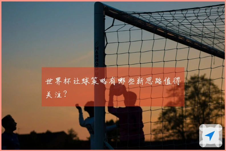世界杯让球策略有哪些新思路值得关注？