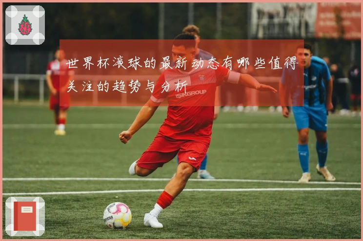 世界杯滚球的最新动态有哪些值得关注的趋势与分析