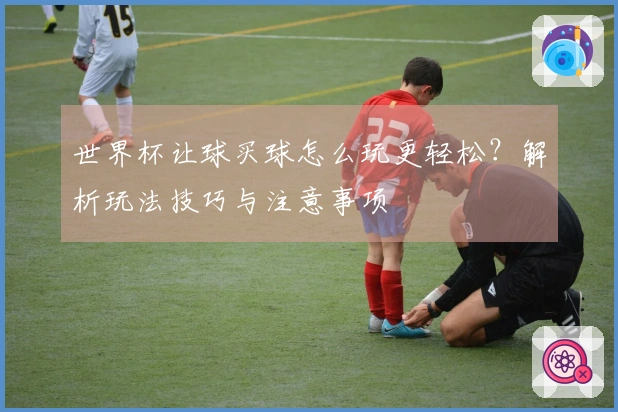 世界杯让球买球怎么玩更轻松？解析玩法技巧与注意事项