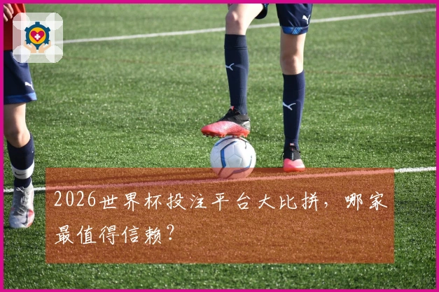 2026世界杯投注平台大比拼，哪家最值得信赖？